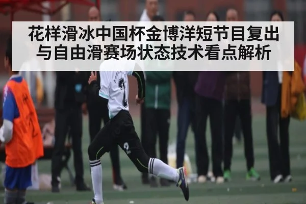 花样滑冰中国杯金博洋短节目复出与自由滑赛场状态技术看点解析（Xingkong yule）