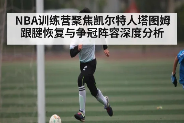 NBA训练营聚焦凯尔特人塔图姆跟腱恢复与争冠阵容深度分析（Xingkong yule）