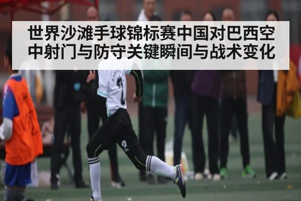 世界沙滩手球锦标赛中国对巴西空中射门与防守关键瞬间与战术变化（Xingkong yule）